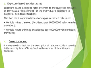 2. Exposure-based accident rates
Exposure based accident rates attempt to measure the amount
of travel as a replacement for the individual’s exposure to
potential accident situations.
The two most common bases for exposure-based rates are:
• Vehicle miles traveled (Accidents per 100000000 vehicle miles
travelled)
• Vehicle hours traveled (Accidents per 10000000 vehicle hours
travelled)
II. Severity Index:
A widely used statistic for the description of relative accident severity
is the severity index (SI), defined as the number of fatalities per
accident .
 