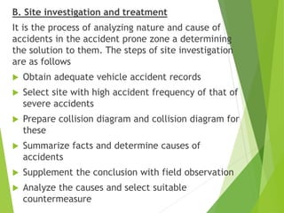 B. Site investigation and treatment
It is the process of analyzing nature and cause of
accidents in the accident prone zone a determining
the solution to them. The steps of site investigation
are as follows
 Obtain adequate vehicle accident records
 Select site with high accident frequency of that of
severe accidents
 Prepare collision diagram and collision diagram for
these
 Summarize facts and determine causes of
accidents
 Supplement the conclusion with field observation
 Analyze the causes and select suitable
countermeasure
 
