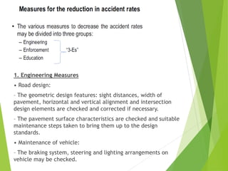 1. Engineering Measures
• Road design:
– The geometric design features: sight distances, width of
pavement, horizontal and vertical alignment and intersection
design elements are checked and corrected if necessary.
– The pavement surface characteristics are checked and suitable
maintenance steps taken to bring them up to the design
standards.
• Maintenance of vehicle:
– The braking system, steering and lighting arrangements on
vehicle may be checked.
 