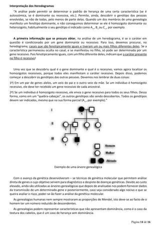 Página 14 de 16
Interpretação dos Heredogramas
“A análise pode permitir se determinar o padrão de herança de uma certa característica (se é
autossómica, se é dominante ou recessiva, etc.). Permite, ainda, descobrir o genótipo das pessoas
envolvidas, se não de todas, pelo menos de parte delas. Quando um dos membros de uma genealogia
manifesta um fenótipo dominante, e não conseguimos determinar se ele é homozigoto dominante ou
heterozigoto, habitualmente o seu genótipo é indicado como A_, B_ou C_, por exemplo.
A primeira informação que se procura obter, na análise de um heredograma, é se o caráter em
questão é condicionado por um gene dominante ou recessivo. Para isso, devemos procurar, no
heredograma, casais que são fenotipicamente iguais e tiveram um ou mais filhos diferentes deles. Se a
característica permaneceu oculta no casal, e se manifestou no filho, só pode ser determinada por um
gene recessivo. Pais fenotipicamente iguais, com um filho diferente deles, indicam que o caráter presente
no filho é recessivo!
Uma vez que se descobriu qual é o gene dominante e qual é o recessivo, vamos agora localizar os
homozigotos recessivos, porque todos eles manifestam o caráter recessivo. Depois disso, podemos
começar a descobrir os genótipos das outras pessoas. Devemos nos lembrar de duas coisas:
1ª) Em um par de genes alelos, um veio do pai e o outro veio da mãe. Se um indivíduo é homozigoto
recessivo, ele deve ter recebido um gene recessivo de cada ancestral.
2ª) Se um indivíduo é homozigoto recessivo, ele envia o gene recessivo para todos os seus filhos. Dessa
forma, como em um “quebra-cabeças”, os outros genótipos vão sendo descobertos. Todos os genótipos
devem ser indicados, mesmo que na sua forma parcial (A_, por exemplo).”
Exemplo de uma árvore genealógica
Com o avanço da genética desenvolveram – se técnicas de genética molecular que permitem análise
direta de genes e cujo objetivo servem para diagnóstico e despiste de doenças genéticas. Devido ao custo
elevado, ainda são utilizadas as árvores genealógicas que depois de analisadas nos podem fornecer dados
da transmissão de um determinado gene e posteriormente, caso seja considerado algo nocivo e que se
queira avaliar o risco, poder-se-ão fazer a análise da genética molecular.
As genealogias humanas nem sempre mostraram as proporções de Mendel, isto deve-se ao facto de o
homem ter um número reduzido de descendentes.
As genealogias podem representar características que não apresentam dominância, como é o caso da
textura dos cabelos, que é um caso de herança sem dominância.
 