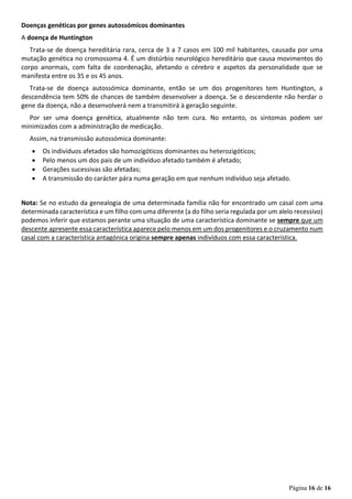 Página 16 de 16
Doenças genéticas por genes autossómicos dominantes
A doença de Huntington
Trata-se de doença hereditária rara, cerca de 3 a 7 casos em 100 mil habitantes, causada por uma
mutação genética no cromossoma 4. É um distúrbio neurológico hereditário que causa movimentos do
corpo anormais, com falta de coordenação, afetando o cérebro e aspetos da personalidade que se
manifesta entre os 35 e os 45 anos.
Trata-se de doença autossómica dominante, então se um dos progenitores tem Huntington, a
descendência tem 50% de chances de também desenvolver a doença. Se o descendente não herdar o
gene da doença, não a desenvolverá nem a transmitirá à geração seguinte.
Por ser uma doença genética, atualmente não tem cura. No entanto, os sintomas podem ser
minimizados com a administração de medicação.
Assim, na transmissão autossómica dominante:
• Os indivíduos afetados são homozigóticos dominantes ou heterozigóticos;
• Pelo menos um dos pais de um indivíduo afetado também é afetado;
• Gerações sucessivas são afetadas;
• A transmissão do carácter pára numa geração em que nenhum indivíduo seja afetado.
Nota: Se no estudo da genealogia de uma determinada família não for encontrado um casal com uma
determinada característica e um filho com uma diferente (a do filho seria regulada por um alelo recessivo)
podemos inferir que estamos perante uma situação de uma característica dominante se sempre que um
descente apresente essa característica aparece pelo menos em um dos progenitores e o cruzamento num
casal com a característica antagónica origina sempre apenas indivíduos com essa característica.
 