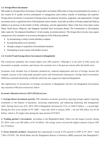 1.1: Foreign Direct Investment
FDI stands for Foreign Direct Investment. Foreign direct investment (FDI) refers to long term participation by country A
into country B. It usually involves participation in management, joint-venture, transfer of technology and expertise.
Foreign direct investment is investment of foreign assets into domestic structures, equipment, and organizations. Foreign
investment can be a significant driver of development in poor nations. It provides an inflow of foreign capital and funds,in
addition to an increase in the transfer of skills, technology, and job opportunities. Many of the East Asian tigers suchas
China, South Korea, Malaysia, and Singapore benefited from investment abroad. The Commitment to Development
Index ranks the "development-friendliness" of rich country investment policies. The foreign direct investor may acquire
voting power of an enterprise in an economy through any of the following methods:
 by incorporating a wholly owned subsidiary company
 by acquiring shares in an enterprise
 through a merger or acquisition of an unrelated enterprise
 Participating in joint venture with another investor
1.2: Covid-19 and foreign direct investment in Bangladesh
The coronavirus pandemic has created impact over 200 countries. Although it is too early to fully assess the
devastation to people, societies, and nations, the economic loss is the gravest concern after the health crisis.
Economic crisis includes loss of domestic productivity, reduced employment and loss of foreign income (for
example, income in the ready-made garments sector and international remittances). Foreign direct investments
(FDI) have declined drastically worldwide which has also negatively impacted Bangladesh.
The implications of coronavirus on foreign investments in Bangladesh and how the Bangladesh Government
may maximize FDI post-coronavirus inflow:
Economic Situation between 2019-2020 fiscal year:
1. Foreign direct investment growth: FDI stimulates economic growth by injecting foreign capital, removing
constraints to the balance of payments, increasing employment, and enhancing marketing and management
skills. During fiscal year (FY) 2019, FDI in Bangladesh increased by 51%, to US$3.9 billion -- a record high.
During the first seven months of FY 2020 -- from July 2019 to January 2020 -- the net FDI inflow was $1.69
billion, which is 4% higher than during the same period of FY2019.
2. Trading partner’s investment: According to the Bangladesh Bank, China was the largest investor during
FY 2019, with a net FDI inflow of $1.16 billion. The energy sector received the highest amount of gross FDI
($1.27 billion).
3. Gross domestic product: Bangladesh has experienced a record 8.15% growth in GDP in FY 2019 -- from
7.86% FY2018. The World Bank and the Bangladesh Bureau of Statistics (BBS) projected that Bangladesh’s
 
