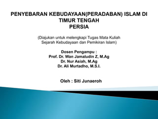 PENYEBARAN KEBUDAYAAN(PERADABAN) ISLAM DI
TIMUR TENGAH
PERSIA
(Diajukan untuk melengkapi Tugas Mata Kuliah
Sejarah Kebudayaan dan Pemikiran Islam)
Dosen Pengampu :
Prof. Dr. Wan Jamaludin Z, M.Ag
Dr. Nur Asiah, M.Ag
Dr. Ali Murtadho, M.S.I.
Oleh : Siti Junaeroh
 