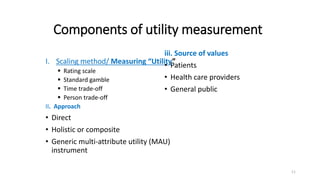 Components of utility measurement
I. Scaling method/ Measuring “Utility”
 Rating scale
 Standard gamble
 Time trade-off
 Person trade-off
II. Approach
• Direct
• Holistic or composite
• Generic multi-attribute utility (MAU)
instrument
iii. Source of values
• Patients
• Health care providers
• General public
11
 