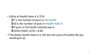 • Utility of Health State A is T/10
T is the number of years in full health
10 is the number of years in Health State A
If years in full health selected was 6
Utility (HSA)= 6/10 = 0.60
The better Health State A is, the less the years of healthy life you
would give up
15
 