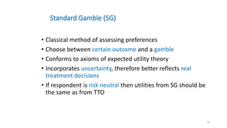 Standard Gamble (SG)
• Classical method of assessing preferences
• Choose between certain outcome and a gamble
• Conforms to axioms of expected utility theory
• Incorporates uncertainty, therefore better reflects real
treatment decisions
• If respondent is risk neutral then utilities from SG should be
the same as from TTO
16
 