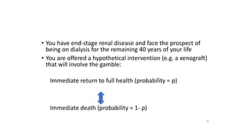 • You have end-stage renal disease and face the prospect of
being on dialysis for the remaining 40 years of your life
• You are offered a hypothetical intervention (e.g. a xenograft)
that will involve the gamble:
Immediate return to full health (probability = p)
Immediate death (probability = 1- p)
18
 