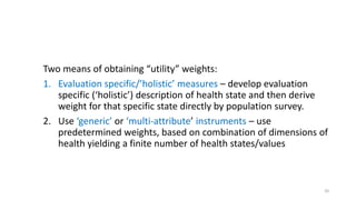 Two means of obtaining “utility” weights:
1. Evaluation specific/’holistic’ measures – develop evaluation
specific (‘holistic’) description of health state and then derive
weight for that specific state directly by population survey.
2. Use ‘generic’ or ‘multi-attribute’ instruments – use
predetermined weights, based on combination of dimensions of
health yielding a finite number of health states/values
20
 