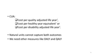 • CUA:
‘cost per quality adjusted life year’,
‘cost per healthy year equivalent’ or
‘cost per disability adjusted life year’.
• Natural units cannot capture both outcomes
• We need other measures like DALY and QALY
21
 