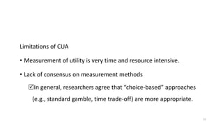 Limitations of CUA
• Measurement of utility is very time and resource intensive.
• Lack of consensus on measurement methods
In general, researchers agree that “choice-based” approaches
(e.g., standard gamble, time trade-off) are more appropriate.
22
 
