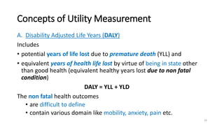 Concepts of Utility Measurement
A. Disability Adjusted Life Years (DALY)
Includes
• potential years of life lost due to premature death (YLL) and
• equivalent years of health life lost by virtue of being in state other
than good health (equivalent healthy years lost due to non fatal
condition)
DALY = YLL + YLD
The non fatal health outcomes
• are difficult to define
• contain various domain like mobility, anxiety, pain etc.
24
 