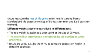 DALYs measure the loss of life years in full health starting from a
standardized life expectancy (E.g. of 80 years for men and 82.5 years for
women).
Different weights apply to years lived in different ages.
• The top weight is assigned a year spent at the age of 25 years.
• The utility of an intervention is measured by the number of DALYs
prevented.
• DALYs are used, e.g., by the WHO to compare population health in
different countries.
25
 