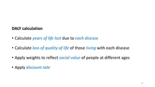 DALY calculation
• Calculate years of life lost due to each disease
• Calculate loss of quality of life of those living with each disease
• Apply weights to reflect social value of people at different ages
• Apply discount rate
26
 