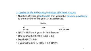 2. Quality of life and Quality-Adjusted Life Years (QALYs)
• Number of years at full health that would be valued equivalently
to the number of life years as experienced.
• QALY = Utility x # years in health state
• One year at full health QALY = 1.0
• Death QALY = 0.0
• 3 years disabled (U =0.5) = 1.5 QALYs
28
 