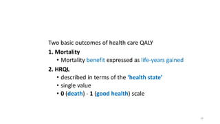 Two basic outcomes of health care QALY
1. Mortality
• Mortality benefit expressed as life-years gained
2. HRQL
• described in terms of the ‘health state’
• single value
• 0 (death) - 1 (good health) scale
29
 