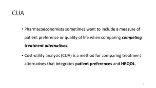 CUA
• Pharmacoeconomists sometimes want to include a measure of
patient preference or quality of life when comparing competing
treatment alternatives.
• Cost-utility analysis (CUA) is a method for comparing treatment
alternatives that integrates patient preferences and HRQOL.
3
 