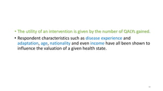 • The utility of an intervention is given by the number of QALYs gained.
• Respondent characteristics such as disease experience and
adaptation, age, nationality and even income have all been shown to
influence the valuation of a given health state.
30
 