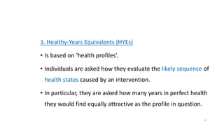 3. Healthy-Years Equivalents (HYEs)
• Is based on ‘health profiles’.
• Individuals are asked how they evaluate the likely sequence of
health states caused by an intervention.
• In particular, they are asked how many years in perfect health
they would find equally attractive as the profile in question.
31
 