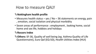 How to measure QALY
Nottingham health profile
• Measures health status – yes / No – 36 statements on energy, pain
, emotion, social isolation and physical morbidity
• Seven areas of performance : employment , looking home, social
home and sex life, hobbies and holidays
Rossers Index
Others: SF-36, Quality of well being (eg. Asthma Quality of Life
Questionnaire), Euro Qol (EQ-5D), Health Utilities Index (HUI)
33
 