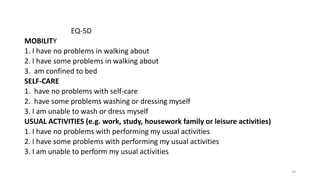 EQ-5D
MOBILITY
1. I have no problems in walking about
2. I have some problems in walking about
3. am confined to bed
SELF-CARE
1. have no problems with self-care
2. have some problems washing or dressing myself
3. I am unable to wash or dress myself
USUAL ACTIVITIES (e.g. work, study, housework family or leisure activities)
1. I have no problems with performing my usual activities
2. I have some problems with performing my usual activities
3. I am unable to perform my usual activities
34
 