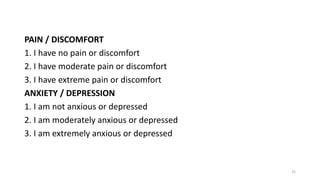 PAIN / DISCOMFORT
1. I have no pain or discomfort
2. I have moderate pain or discomfort
3. I have extreme pain or discomfort
ANXIETY / DEPRESSION
1. I am not anxious or depressed
2. I am moderately anxious or depressed
3. I am extremely anxious or depressed
35
 