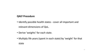 QALY Procedure
• Identify possible health states - cover all important and
relevant dimensions of QoL.
• Derive ‘weights’ for each state.
• Multiply life years (spent in each state) by ‘weight’ for that
state
37
 