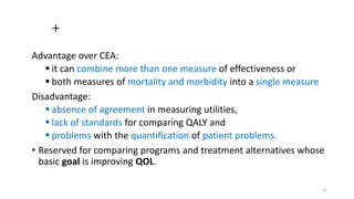 +
Advantage over CEA:
 it can combine more than one measure of effectiveness or
 both measures of mortality and morbidity into a single measure
Disadvantage:
 absence of agreement in measuring utilities,
 lack of standards for comparing QALY and
 problems with the quantification of patient problems.
• Reserved for comparing programs and treatment alternatives whose
basic goal is improving QOL.
41
 
