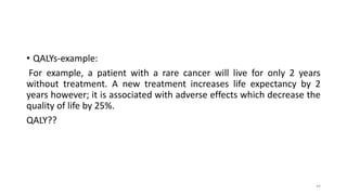 • QALYs-example:
For example, a patient with a rare cancer will live for only 2 years
without treatment. A new treatment increases life expectancy by 2
years however; it is associated with adverse effects which decrease the
quality of life by 25%.
QALY??
44
 