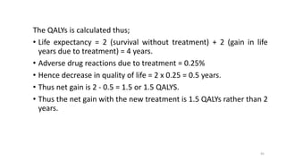 The QALYs is calculated thus;
• Life expectancy = 2 (survival without treatment) + 2 (gain in life
years due to treatment) = 4 years.
• Adverse drug reactions due to treatment = 0.25%
• Hence decrease in quality of life = 2 x 0.25 = 0.5 years.
• Thus net gain is 2 - 0.5 = 1.5 or 1.5 QALYS.
• Thus the net gain with the new treatment is 1.5 QALYs rather than 2
years.
45
 