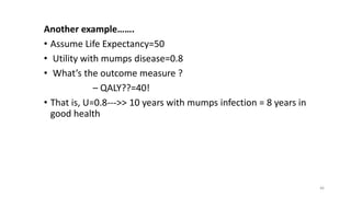 Another example…….
• Assume Life Expectancy=50
• Utility with mumps disease=0.8
• What’s the outcome measure ?
– QALY??=40!
• That is, U=0.8--->> 10 years with mumps infection = 8 years in
good health
46
 