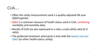 CUA….
• Often the utility measurement used is a quality-adjusted life year
(QALY) gained.
• QALY is a common measure of health status used in CUA, combining
morbidity and mortality data.
• Results of CUA are also expressed in a ratio, a cost-utility ratio (C:U
ratio).
• The preferred treatment alternative is that with the lowest cost per
QALY (or other health-status utility).
5
 