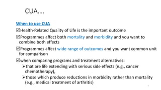 CUA….
When to use CUA
Health-Related Quality of Life is the important outcome
Programmes affect both mortality and morbidity and you want to
combine both effects
Programmes affect wide range of outcomes and you want common unit
for comparison
when comparing programs and treatment alternatives:
that are life extending with serious side effects (e.g., cancer
chemotherapy),
those which produce reductions in morbidity rather than mortality
(e.g., medical treatment of arthritis)
7
 