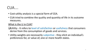 CUA….
• Cost-utility analysis is a special form of CEA.
• CUA tried to combine the quality and quantity of life in its outcome
measures.
What is the U in CUA?
Utility - It refers to level of satisfaction or usefulness that consumers
derive from the consumption of goods and services.
• Utility weights are necessarily subjective - they elicit an individual’s
preferences for, or value of, one or more health states.
9
 
