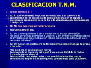 CLASIFICACION T.N.M.
 Tumor primario (T)
 TX: El tumor primario no puede ser evaluado, o el tumor se ha
comprobado por la presencia de células malignas en el esputo o
secreciones bronquiales pero no ha sido visualizado por broncoscopia
o imágenes.
 T0: No hay evidencia de tumor primario
 Tis: Carcinoma in situ
 T1: Un tumor que tiene 3 cm o menos en su mayor dimensión,
rodeado por pleura pulmonar o visceral, y sin evidencia broncoscópica
de invasión más proximal que un lóbulo bronquial (es decir, no en el
bronquio principal) *
 T2: Un tumor con cualquiera de las siguientes características de grado
o tamaño:
Más de 3 cm en su dimensión mayor
Compromete el bronquio principal, 2 cm o más distal de la carina
Invade la pleura visceral
Está asociado con atelectasias o neumonitis obstructiva que se
extiende a la región hiliar pero que no compromete todo el pulmón.
 