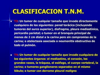 CLASIFICACION T.N.M.
 T3: Un tumor de cualquier tamaño que invade directamente
cualquiera de los siguientes: pared torácica (incluyendo
tumores del surco superior), diafragma, pleura mediastínica,
pericardio parietal; o tumor en el bronquio principal de
menos de 2 cm distal a la carina pero sin compromiso de la
carina; o atelectasia asociada o neumonitis obstructiva de
todo el pulmón.
 T4: Un tumor de cualquier tamaño que invade cualquiera de
los siguientes órganos: el mediastino, el corazón, los
grandes vasos, la tráquea, el esófago, el cuerpo vertebral, la
carina; o tumores ganglionares separados en el mismo
lóbulo; o tumor con derrame pleural maligno
 