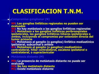 CLASIFICACION T.N.M.
 Compromiso ganglionar (N)
 NX: Los ganglios linfáticos regionales no pueden ser
evaluados
N0: No hay metástasis a los ganglios linfáticos regionales
N1: Metástasis a los ganglios linfáticos peribronquiales
ipsilaterales, los ganglios linfáticos hiliares ipsilaterales o
ambos, incluyendo el compromiso por extensión directa del
tumor primario
N2: Metástasis al ganglio (o ganglios) linfático mediastínico
ipsilateral, subcarinal o ambos
N3: Metástasis al ganglio (o ganglios) mediastínico
contralateral, hiliar contralateral, escaleno ipsilateral o
contralateral, o supraclavicular
 Metástasis distante (M)
 MX: La presencia de metástasis distante no puede ser
evaluada
M0: No hay metástasis distante
M1: Existe metástasis distante
 