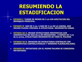 RESUMIENDO LA
ESTADIFICACION
 ESTADIO I: TUMOR DE MENOS DE 3 cm SIN AFECTACION DEL
BRONQUIO PRINCIPAL.
 ESTADIO II: MAS DE 3 cm, A MAS DE 2 cm DE LA CARINA, QUE
INVADE PLEURA VISCERAL O ATELECTASIA- NEUMONITIS LOBAR.
 ESTADIO III A: INVADE EXTRUCTURAS PERIFERICAS CON
ADENOPATIAS NO MAS ALLA DE MEDIASTINO , A MENOS DE 2 cm
de la carina, ATELECTASIA-NEUMONITIS DE TODO EL PULMON.
 ESTADIO III B: INVASION DE EXTRUCTURAS CENTRALES CON
ADENOPATIAS CONTRALATERALES Y DERRAME PLEURALMALIGNO.
 ESTADIO IV: METASTASIS (EN EL MISMO PULMON SE CONSIDERA
METASTASIS)
 