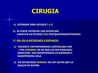 CIRUGIA
A) ESTÁNDAR PARA ESTADIO I y II
B) SE PUEDE INTENTAR CON INTENCION
CURATIVA EN ESTADIO IIIA POSTQUIMIORADIOTERAPIA
C) ROL EN LA METASTASIS A DISTANCIA
1) PACIENTE CON ENFERMEDAD CONTROLADA CON
1 MTS CEREBRAL EN UN AREA DE SER RESECADA:
RESECCION MAS RADIOTERAPIA ES SUPERIOR A
RADIOTERAPIA SOLA
2) EN METASTASIS ADRENAL NO HAY DATOS QUE LO
AVALEN DE RUTINA
 