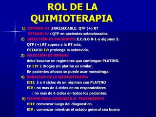 ROL DE LA
QUIMIOTERAPIA
1) ESTADIO III :IRRESECABLE: QTP (+) RT
ESTADIO IV : QTP en pacientes seleccionados.
2) SELECCIÓN DE PACIENTES: E.C.O.G 0-1-y algunos 2.
QTP (+) RT supera a la RT sola.
ESTADIO IV: prolonga la sobrevida.
3) SELECCIÓN DE DROGAS
debe basarse en regimenes que contengan PLATINO.
En EIV 2 drogas sin platino es similar.
En pacientes añosos se puede usar monodroga.
4) DURACION DE LA QUIMIOTERAPIA
EIII: 2 a 4 ciclos de un régimen con PLATINO
EIV : no mas de 4 ciclos en no respondedores
: no mas de 6 ciclos en todos los pacientes.
5) TIEMPO PARA COMENZAR EL TRATAMIENTO
EIII: comenzar luego del diagnostico.
EIV : comenzar mientras el estado general sea bueno
 