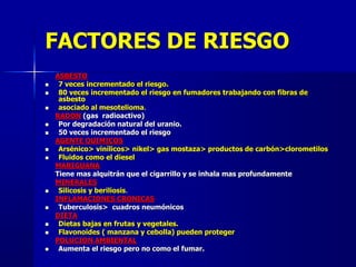 FACTORES DE RIESGO
ASBESTO
 7 veces incrementado el riesgo.
 80 veces incrementado el riesgo en fumadores trabajando con fibras de
asbesto
 asociado al mesotelioma.
RADON (gas radioactivo)
 Por degradación natural del uranio.
 50 veces incrementado el riesgo
AGENTE QUIMICOS
 Arsénico> vinílicos> nikel> gas mostaza> productos de carbón>clorometilos
 Fluidos como el diesel
MARIGUANA
Tiene mas alquitrán que el cigarrillo y se inhala mas profundamente
MINERALES
 Silicosis y beriliosis.
INFLAMACIONES CRONICAS
 Tuberculosis> cuadros neumónicos
DIETA
 Dietas bajas en frutas y vegetales.
 Flavonoides ( manzana y cebolla) pueden proteger
POLUCION AMBIENTAL
 Aumenta el riesgo pero no como el fumar.
 