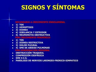 SIGNOS Y SÍNTOMAS
SECUNDARIO A CRECIMIENTO ENDOLUMINAL
 1) TOS
 2) HEMOPTISIS
 3) DISNEA
 4) SIBILANCIA Y ESTRIDOR
 5) NEUMONITIS OBSTRUCTIVA
POR CRECIMIENTO PERIFÉRICO
 1) TOS
 2) DISNEA RESTRICTIVA
 3) DOLOR PLEURAL
 4) SME DE ABSESO PULMONAR
POR DISEMINACIÓN REGIONAL
 OBSTRUCCIÓN TRAQUEAL
 COMPRESIÓN ESOFÁGICA
 SME V.C.S.
 PARÁLISIS DE NERVIOS LARINGEO-FRENICO-SIMPATICO
 
