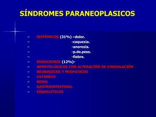 SÍNDROMES PARANEOPLASICOS
– SISTÉMICOS (31%) –dolor.
– -caquexia.
– -anorexia.
– -p.de.peso.
– -fiebre.
– ENDOCRINOS (12%)-
– HEMATOLÓGICOS CON ALTERACIÓN DE COAGULACIÓN
– NEUROGICOS Y MIOPATICOS
– CUTÁNEOS
– RENAL
– GASTROINTESTINAL
– ESQUELETICOS
 