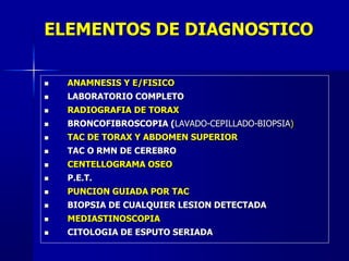 ELEMENTOS DE DIAGNOSTICO
 ANAMNESIS Y E/FISICO
 LABORATORIO COMPLETO
 RADIOGRAFIA DE TORAX
 BRONCOFIBROSCOPIA (LAVADO-CEPILLADO-BIOPSIA)
 TAC DE TORAX Y ABDOMEN SUPERIOR
 TAC O RMN DE CEREBRO
 CENTELLOGRAMA OSEO
 P.E.T.
 PUNCION GUIADA POR TAC
 BIOPSIA DE CUALQUIER LESION DETECTADA
 MEDIASTINOSCOPIA
 CITOLOGIA DE ESPUTO SERIADA
 