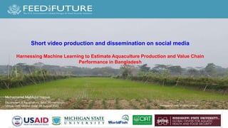 Photo Credit Goes Here
Short video production and dissemination on social media
Harnessing Machine Learning to Estimate Aquaculture Production and Value Chain
Performance in Bangladesh
Mohamamd Mahfujul Haque
Photographer credit: M. Mahfujul Haque
Department of Aquaculture, BAU, Mymensingh
Venue: DoF, Dhaka; Date: 04 August 2022
 