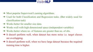 ➔ Most popular Supervised Learning algorithms.
➔ Used for both Classification and Regression tasks. (But widely used for
classification task)
➔ Works better for smaller size data.
➔ Works well with high dimensional space (independent variables)
➔ Works better where no. of features are greater than no. of obs.
➔ It doesn't perform well, when dataset has more noise i.e. target classes
are overlapping.
➔ It doesn't perform well, when we have large dataset because the required
training time is higher.
 