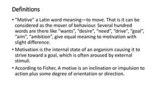 Definitions
• “Motive” a Latin word meaning—to move. That is it can be
considered as the mover of behaviour. Several hundred
words are there like “wants”, “desire”, “need”, “drive”, “goal”,
“aim”, “ambition”, give equal meaning to motivation with
slight difference.
• Motivation is the internal state of an organism causing it to
strive toward a goal, which is often aroused by external
stimuli.
• According to Fisher, A motive is an inclination or impulsion to
action plus some degree of orientation or direction.
 
