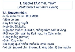 1. NGOẠI TÂM THU THẤT
(Ventricular Premature Beats)
1.1. Nguyên nhân:
-Nhồi máu cơ tim, BTTMCB.
-Viêm cơ tim.
-Suy tim sung huyết.
-Ngộ độc Digitalis.
-Ngộ độc thuốc: Quinidin, chống trầm cảm 3 vòng.
-Rối loạn điện giải: hạ Kali máu, hạ Calci máu.
-Căng thẳng (Stress)
-Giảm Oxy máu.
-Sử dụng quá nhiều thuốc lá, café, rượu.
-Vô căn (người bình thường không bệnh lý tim mạch)
 
