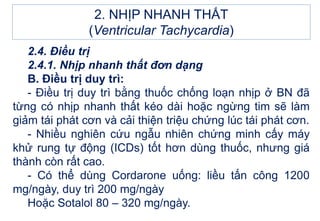 2. NHỊP NHANH THẤT
(Ventricular Tachycardia)
2.4. Điều trị
2.4.1. Nhịp nhanh thất đơn dạng
B. Điều trị duy trì:
- Điều trị duy trì bằng thuốc chống loạn nhịp ở BN đã
từng có nhịp nhanh thất kéo dài hoặc ngừng tim sẽ làm
giảm tái phát cơn và cải thiện triệu chứng lúc tái phát cơn.
- Nhiều nghiên cứu ngẫu nhiên chứng minh cấy máy
khử rung tự động (ICDs) tốt hơn dùng thuốc, nhưng giá
thành còn rất cao.
- Có thể dùng Cordarone uống: liều tấn công 1200
mg/ngày, duy trì 200 mg/ngày
Hoặc Sotalol 80 – 320 mg/ngày.
 