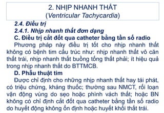 2. NHỊP NHANH THẤT
(Ventricular Tachycardia)
2.4. Điều trị
2.4.1. Nhịp nhanh thất đơn dạng
C. Điều trị cắt đốt qua catheter bằng tần số radio
Phương pháp này điều trị tốt cho nhịp nhanh thất
không có bệnh tim cấu trúc như: nhịp nhanh thất vô căn
thất trái, nhịp nhanh thất buồng tống thất phải; ít hiệu quả
trong nhịp nhanh thất do BTTMCB.
D. Phẫu thuật tim
Được chỉ định cho những nhịp nhanh thất hay tái phát,
có triệu chứng, kháng thuốc; thường sau NMCT, rối loạn
vận động vùng do sẹo hoặc phình vách thất; hoặc BN
không có chỉ định cắt đốt qua catheter bằng tần số radio
do huyết động không ổn định hoặc huyết khối thất trái.
 