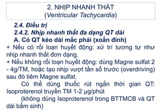 2. NHỊP NHANH THẤT
(Ventricular Tachycardia)
2.4. Điều trị
2.4.2. Nhịp nhanh thất đa dạng QT dài
A. Có QT kéo dài mắc phải (xoắn đỉnh)
+ Nếu có rối loạn huyết động: xử trí tương tự như
nhịp nhanh thất đơn dạng.
+ Nếu không rối loạn huyết động: dùng Magne sulfat 2
- 4g/TM, hoặc tạo nhịp vượt tần số trước (overdriving)
sau đó tiêm Magne sulfat.
Có thể dùng thuốc rút ngắn thời gian QT:
Isoproterenol truyền TM 1-2 μg/phút
(không dùng Isoproterenol trong BTTMCB và QT
dài bẩm sinh)
 